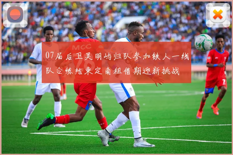 07届后卫吴明屿归队参加铁人一线队合练结束定南租借期迎新挑战