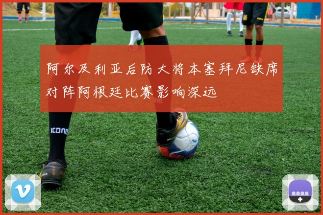 阿尔及利亚后防大将本塞拜尼缺席对阵阿根廷比赛影响深远