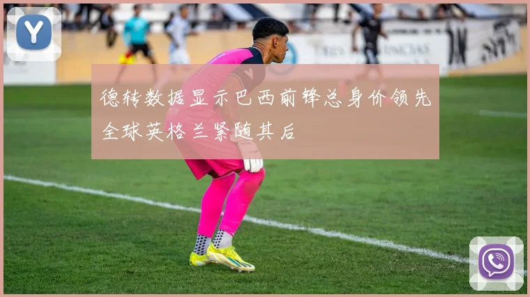 德转数据显示巴西前锋总身价领先全球英格兰紧随其后