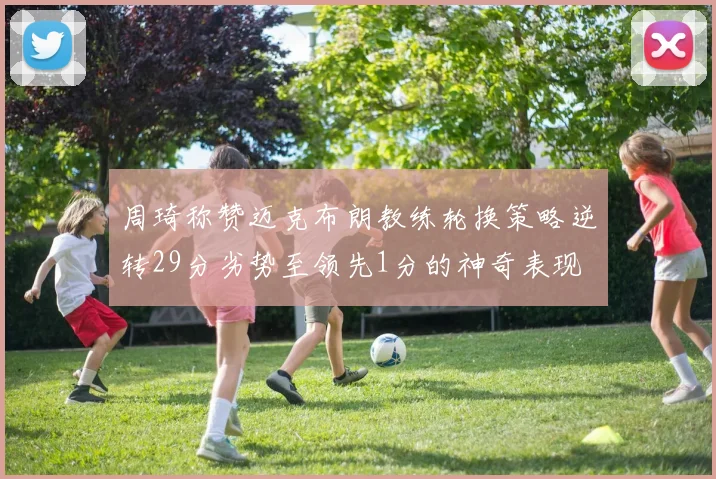 周琦称赞迈克布朗教练轮换策略逆转29分劣势至领先1分的神奇表现