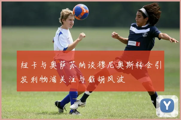 纽卡与奥萨苏纳谈穆尼奥斯转会引发利物浦关注与截胡风波