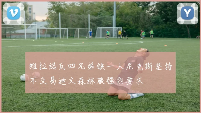 维拉诺瓦四兄弟缺一人尼克斯坚持不交易迪文森林狼强烈要求