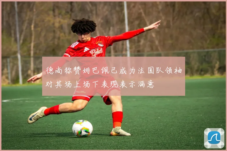 德尚称赞姆巴佩已成为法国队领袖对其场上场下表现表示满意