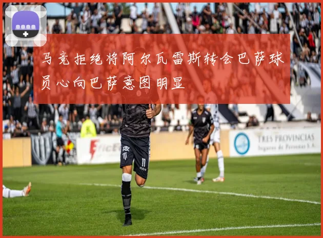 马竞拒绝将阿尔瓦雷斯转会巴萨球员心向巴萨意图明显
