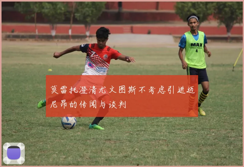 莫雷托澄清尤文图斯不考虑引进迈尼昂的传闻与谈判