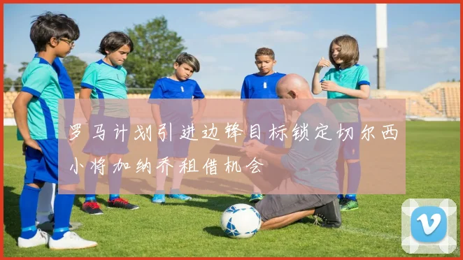 罗马计划引进边锋目标锁定切尔西小将加纳乔租借机会