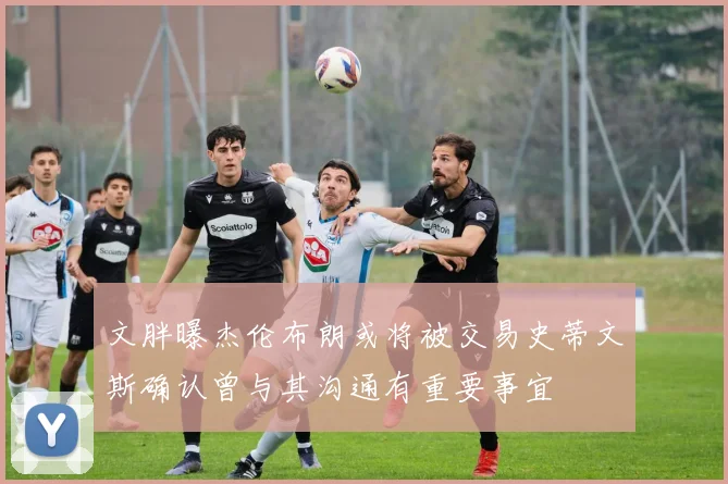 文胖曝杰伦布朗或将被交易史蒂文斯确认曾与其沟通有重要事宜