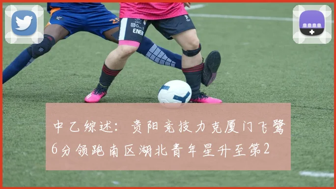中乙综述：贵阳竞技力克厦门飞鹭6分领跑南区湖北青年星升至第2