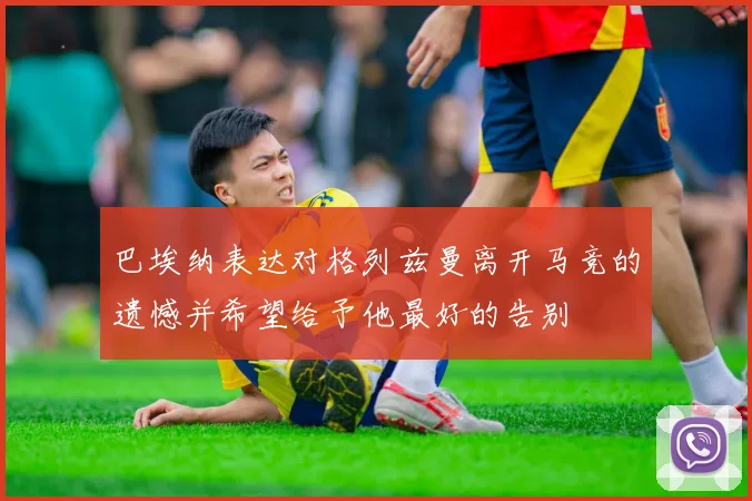 巴埃纳表达对格列兹曼离开马竞的遗憾并希望给予他最好的告别